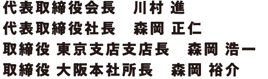 代表取締役会長　川村　進 代表取締役社長　森岡　正仁 取締役　東京支店支店長　森岡　浩一 取締役　大阪本社所長　森岡　裕介